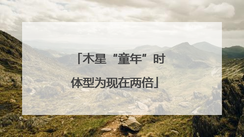 木星“童年”时体型为现在两倍