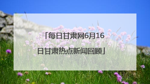 每日甘肃网6月16日甘肃热点新闻回顾