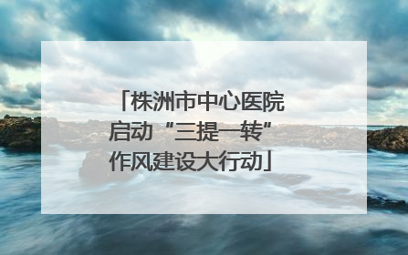 株洲市中心医院启动“三提一转”作风建设大行动