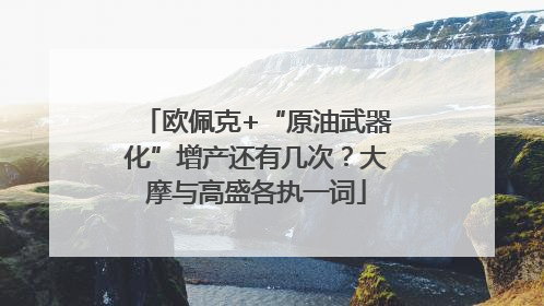 欧佩克+“原油武器化”增产还有几次？大摩与高盛各执一词