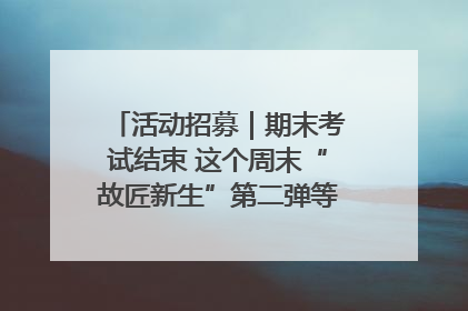 活动招募｜期末考试结束 这个周末“故匠新生”第二弹等着同学们来体验！