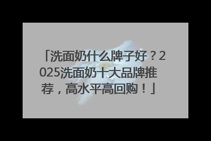 洗面奶什么牌子好？2025洗面奶十大品牌推荐，高水平高回购！