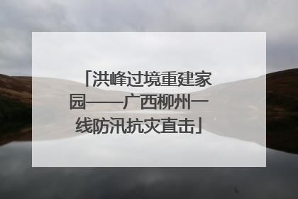 洪峰过境重建家园——广西柳州一线防汛抗灾直击