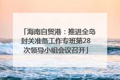 海南自贸港：推进全岛封关准备工作专班第28次领导小组会议召开