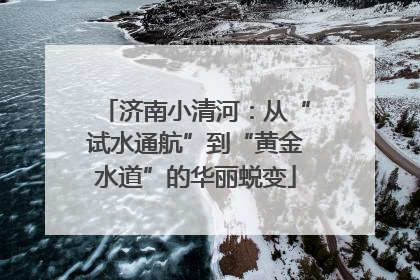 济南小清河：从“试水通航”到“黄金水道”的华丽蜕变