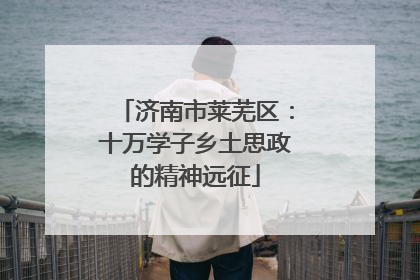 济南市莱芜区：十万学子乡土思政的精神远征