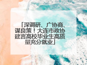 深调研、广协商、谋良策！大连市政协建言高校毕业生高质量充分就业