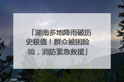 湖南多地降雨破历史极值！群众被困险境，消防紧急救援