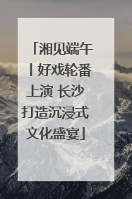 湘见端午丨好戏轮番上演 长沙打造沉浸式文化盛宴