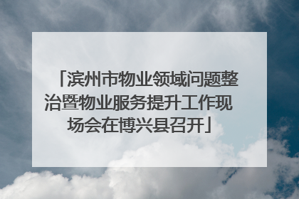 滨州市物业领域问题整治暨物业服务提升工作现场会在博兴县召开