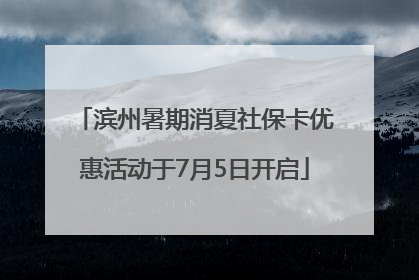 滨州暑期消夏社保卡优惠活动于7月5日开启