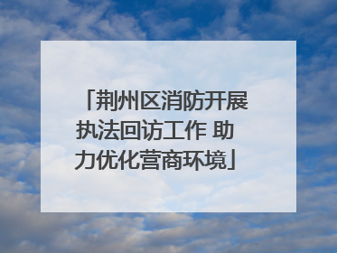 荆州区消防开展执法回访工作 助力优化营商环境