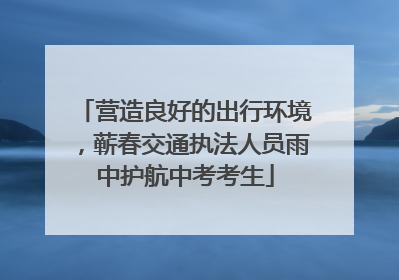 营造良好的出行环境，蕲春交通执法人员雨中护航中考考生