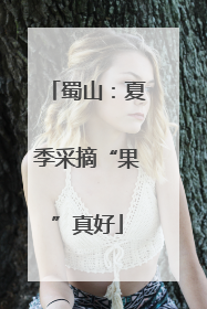 蜀山：夏季采摘“果”真好