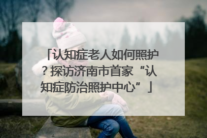 认知症老人如何照护？探访济南市首家“认知症防治照护中心”