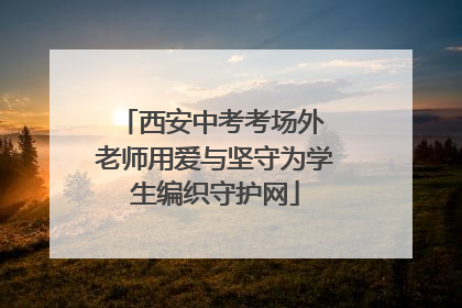西安中考考场外 老师用爱与坚守为学生编织守护网