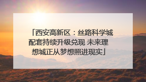 西安高新区：丝路科学城配套持续升级兑现 未来理想城正从梦想照进现实