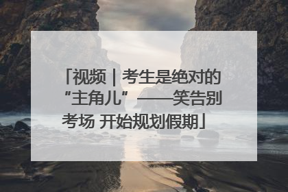视频｜考生是绝对的“主角儿”——笑告别考场 开始规划假期