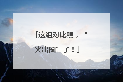 这组对比照，“火出圈”了！