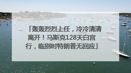 轰轰烈烈上任，冷冷清清离开！马斯克128天白宫行，临别时特朗普无回应