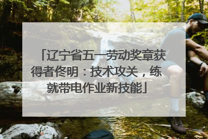 辽宁省五一劳动奖章获得者佟明：技术攻关，练就带电作业新技能