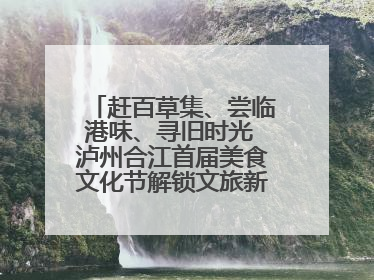赶百草集、尝临港味、寻旧时光 泸州合江首届美食文化节解锁文旅新体验丨网络中国节·端午