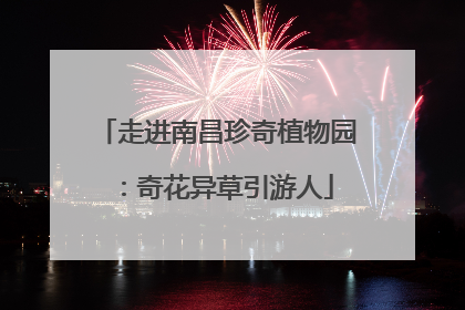 走进南昌珍奇植物园：奇花异草引游人