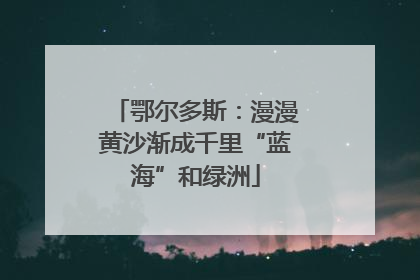 鄂尔多斯：漫漫黄沙渐成千里“蓝海”和绿洲