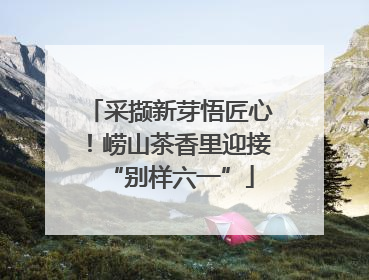 采撷新芽悟匠心！崂山茶香里迎接“别样六一”