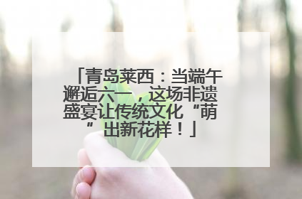 青岛莱西：当端午邂逅六一，这场非遗盛宴让传统文化“萌”出新花样！