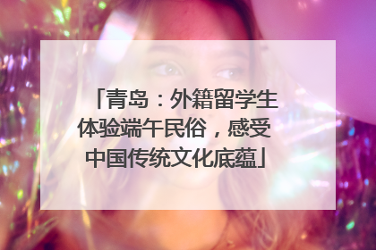 青岛：外籍留学生体验端午民俗，感受中国传统文化底蕴