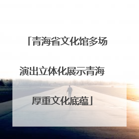 青海省文化馆多场演出立体化展示青海厚重文化底蕴