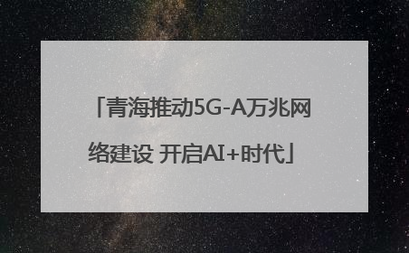 青海推动5G-A万兆网络建设 开启AI+时代