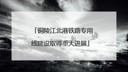 铜陵江北港铁路专用线建设取得重大进展