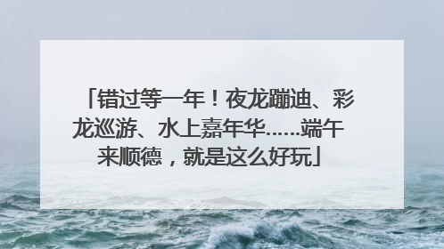 错过等一年！夜龙蹦迪、彩龙巡游、水上嘉年华……端午来顺德，就是这么好玩