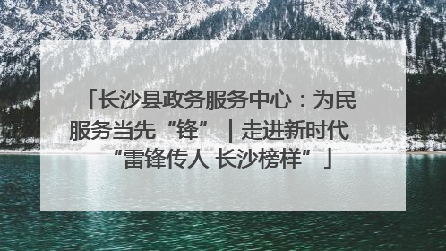 长沙县政务服务中心：为民服务当先“锋”｜走进新时代“雷锋传人 长沙榜样”