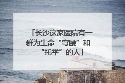 长沙这家医院有一群为生命“弯腰”和“托举”的人