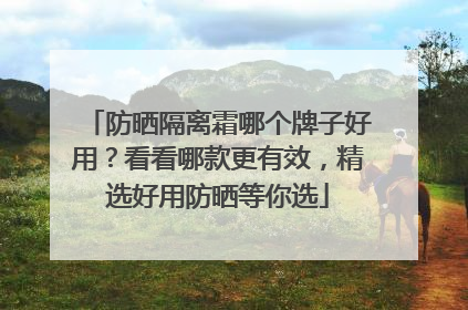 防晒隔离霜哪个牌子好用？看看哪款更有效，精选好用防晒等你选