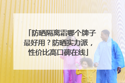 防晒隔离霜哪个牌子最好用？防晒实力派，性价比高口碑在线