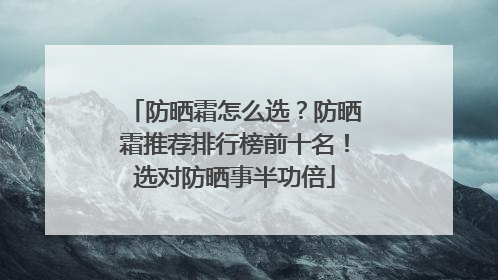 防晒霜怎么选？防晒霜推荐排行榜前十名！选对防晒事半功倍