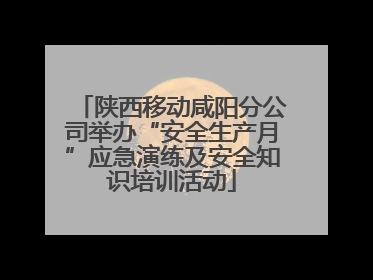 陕西移动咸阳分公司举办“安全生产月”应急演练及安全知识培训活动