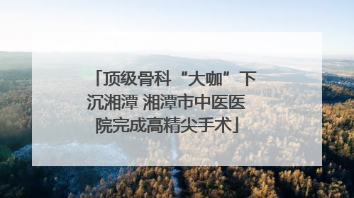 顶级骨科“大咖”下沉湘潭 湘潭市中医医院完成高精尖手术