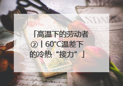 高温下的劳动者②丨60℃温差下的冷热“接力”