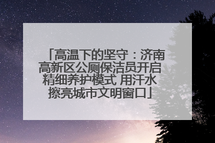 高温下的坚守：济南高新区公厕保洁员开启精细养护模式 用汗水擦亮城市文明窗口