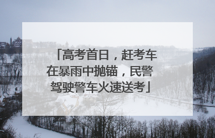 高考首日，赶考车在暴雨中抛锚，民警驾驶警车火速送考