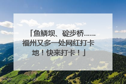 鱼鳞坝、碇步桥……福州又多一处网红打卡地！快来打卡！