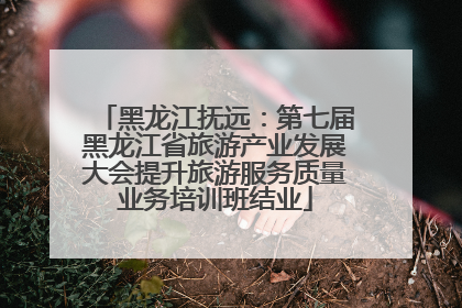 黑龙江抚远：第七届黑龙江省旅游产业发展大会提升旅游服务质量业务培训班结业