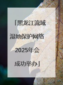 黑龙江流域湿地保护网络2025年会成功举办