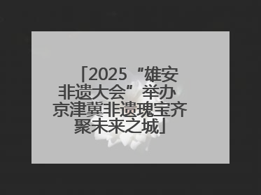 2025“雄安非遗大会”举办 京津冀非遗瑰宝齐聚未来之城