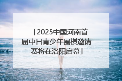 2025中国河南首届中日青少年围棋邀请赛将在洛阳启幕